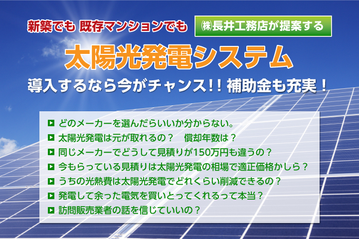 新築でも既存マンションでも㈱長井工務店が提案する
太陽光発電システム
導入するなら今がチャンス！！
補助金も充実！
どのメーカーを選んだらいいか分からない。
太陽光発電は元が取れるの？　償却年数は？
同じメーカーでどうして見積りが150万円も違うの？
今もらっている見積りは太陽光発電の相場で適正価格かしら？
うちの光熱費は太陽光発電でどれくらい削減できるの？
発電して余った電気を買いとってくれるって本当？
訪問販売業者の話を信じていいの？